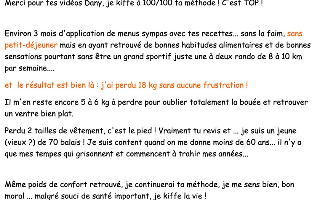 « Environ 3 mois d’application de menus sympas avec tes recettes… sans la faim, sans petit-déjeuner et le résultat est bien là : j’ai perdu 18 kg sans aucune frustration ! »
