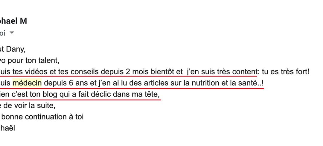 « Je suis médecin depuis 6 ans et j’en ai lu des articles sur la nutrition et la santé..! Et bien c’est ton blog qui a fait déclic dans ma tête. »